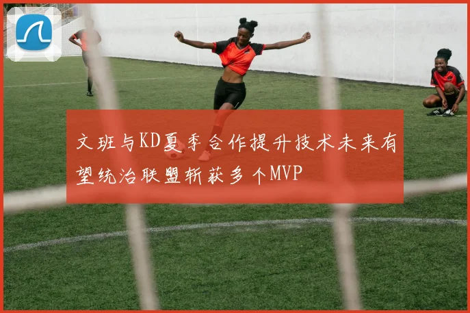 文班与KD夏季合作提升技术未来有望统治联盟斩获多个MVP