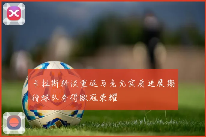卡拉斯科谈重返马竞无实质进展期待球队夺得欧冠荣耀