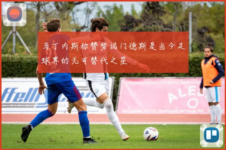 马丁内斯称赞努诺门德斯是当今足球界的无可替代之星
