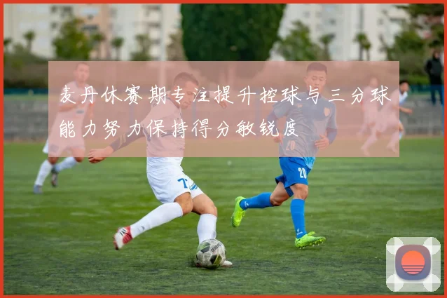 麦丹休赛期专注提升控球与三分球能力努力保持得分敏锐度