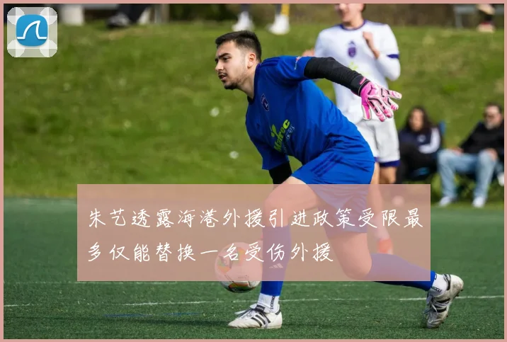 朱艺透露海港外援引进政策受限最多仅能替换一名受伤外援