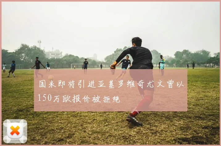 国米即将引进亚基罗维奇尤文曾以150万欧报价被拒绝
