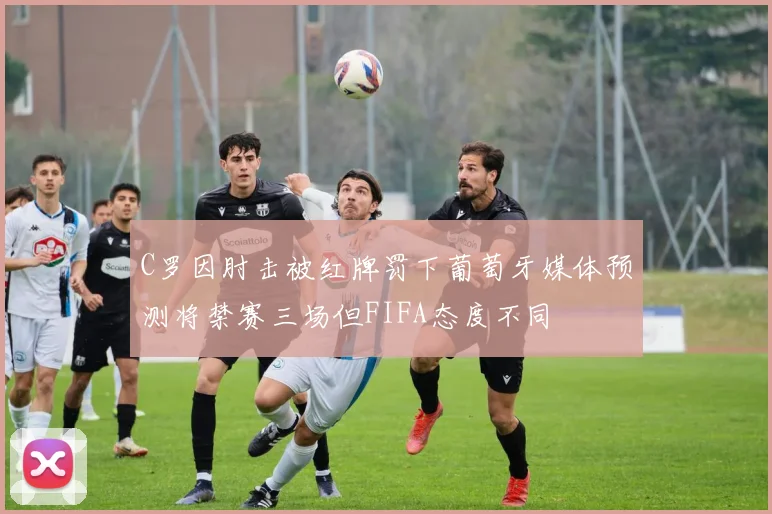 C罗因肘击被红牌罚下葡萄牙媒体预测将禁赛三场但FIFA态度不同