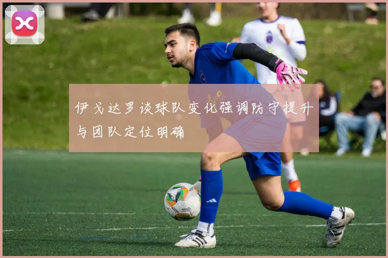 伊戈达罗谈球队变化强调防守提升与团队定位明确
