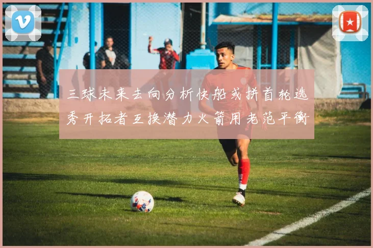 三球未来去向分析快船或拼首轮选秀开拓者互换潜力火箭用老范平衡阵容