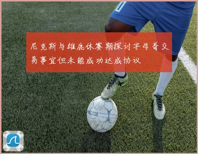 尼克斯与雄鹿休赛期探讨字母哥交易事宜但未能成功达成协议
