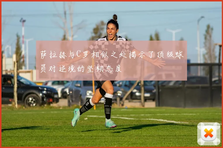 萨拉赫与C罗相似之处揭示了顶级球员对逆境的坚韧态度