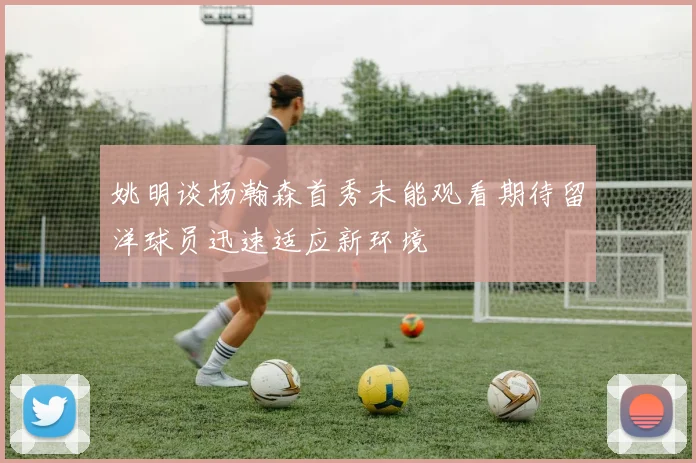 姚明谈杨瀚森首秀未能观看期待留洋球员迅速适应新环境