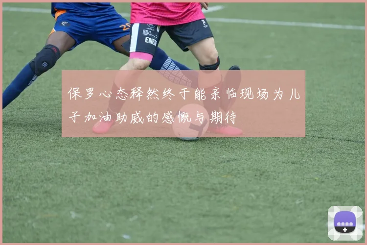 保罗心态释然终于能亲临现场为儿子加油助威的感慨与期待