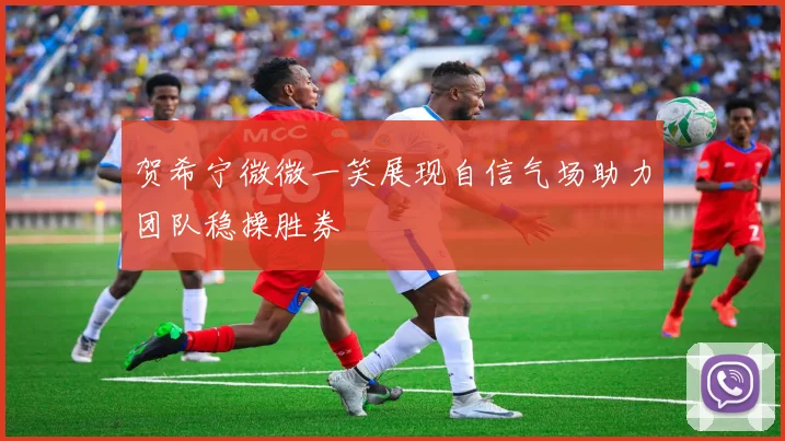 贺希宁微微一笑展现自信气场助力团队稳操胜券