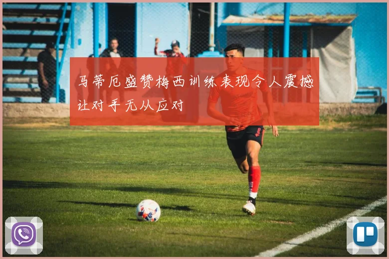 马蒂厄盛赞梅西训练表现令人震撼让对手无从应对