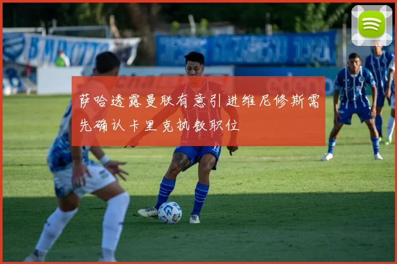 萨哈透露曼联有意引进维尼修斯需先确认卡里克执教职位