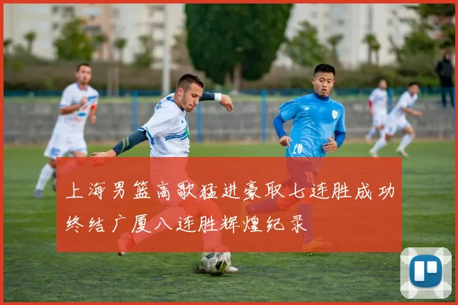 上海男篮高歌猛进豪取七连胜成功终结广厦八连胜辉煌纪录