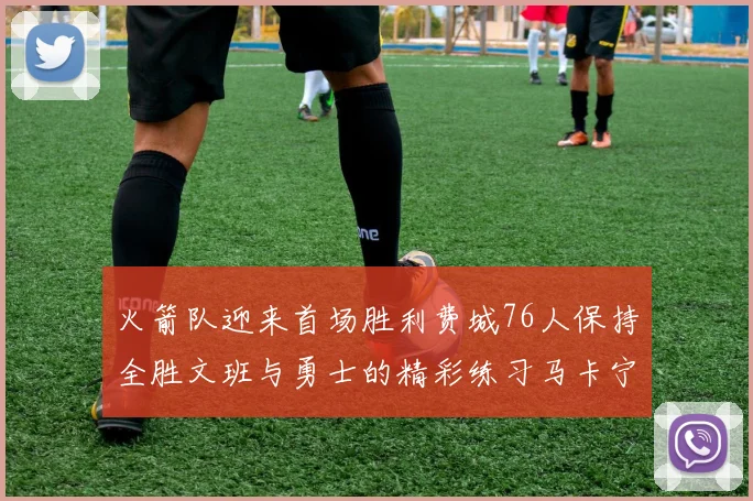 火箭队迎来首场胜利费城76人保持全胜文班与勇士的精彩练习马卡宁创下新纪录