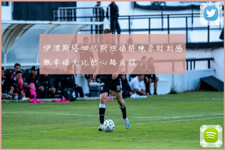 伊涅斯塔回忆斯坦福桥绝杀时刻感慨幸福无比的心路历程
