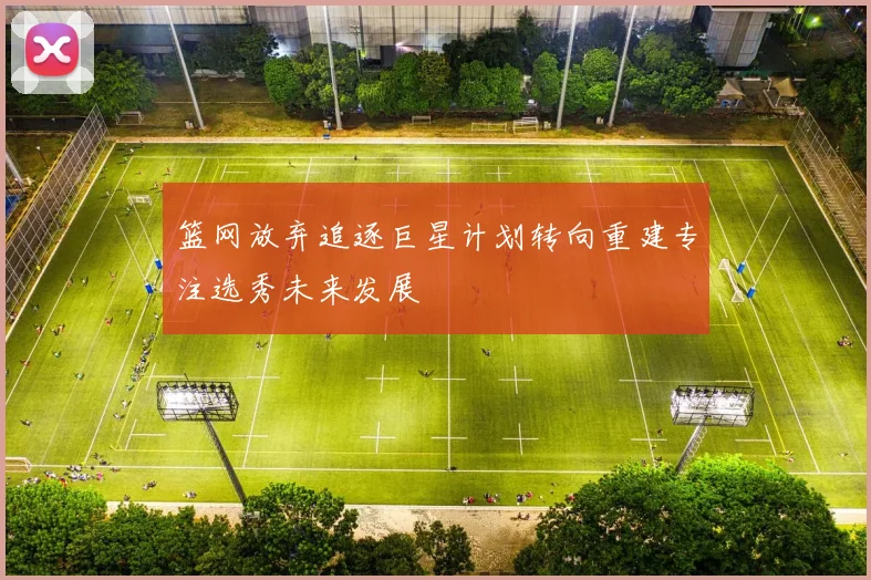 篮网放弃追逐巨星计划转向重建专注选秀未来发展
