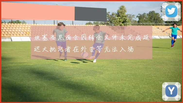 坎塞洛见面会因转会文件未完成延迟大批记者在外苦等无法入场