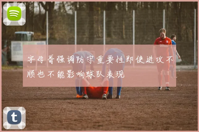 字母哥强调防守重要性即使进攻不顺也不能影响球队表现