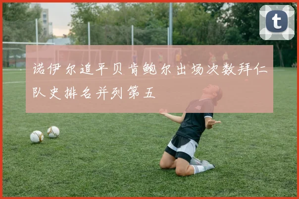 诺伊尔追平贝肯鲍尔出场次数拜仁队史排名并列第五