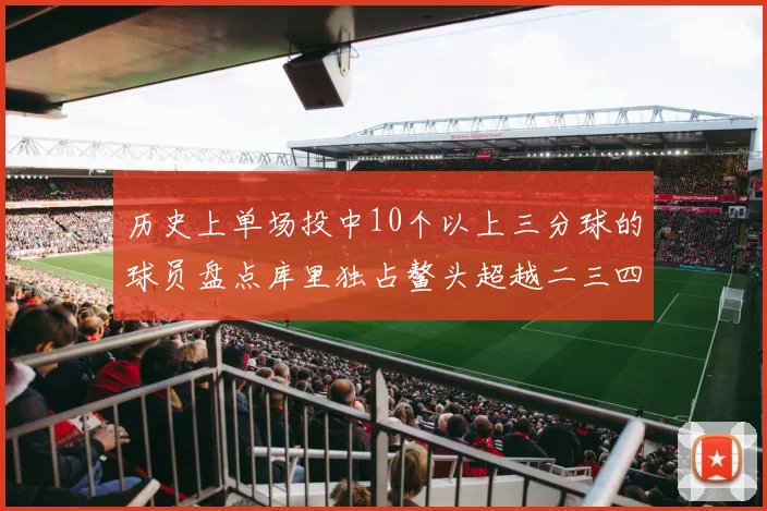 历史上单场投中10个以上三分球的球员盘点库里独占鳌头超越二三四名总和