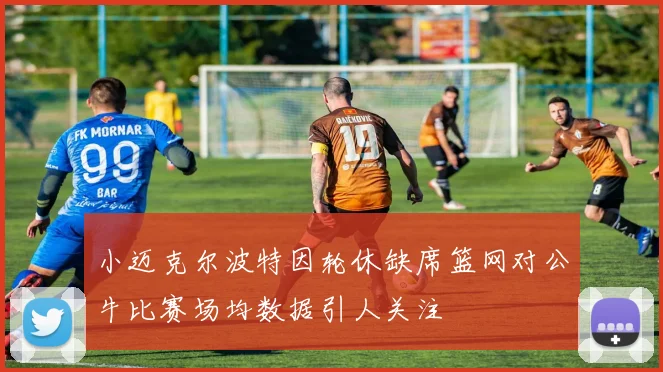 小迈克尔波特因轮休缺席篮网对公牛比赛场均数据引人关注