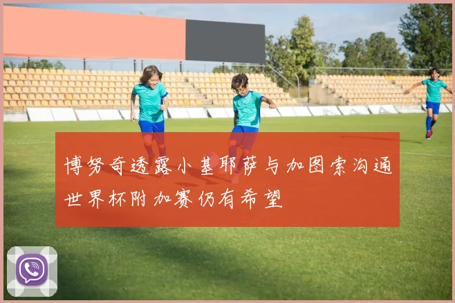 博努奇透露小基耶萨与加图索沟通世界杯附加赛仍有希望