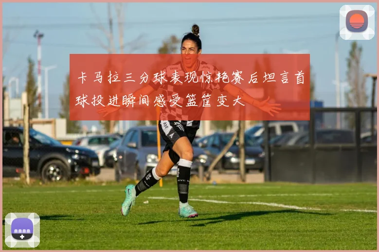 卡马拉三分球表现惊艳赛后坦言首球投进瞬间感受篮筐变大