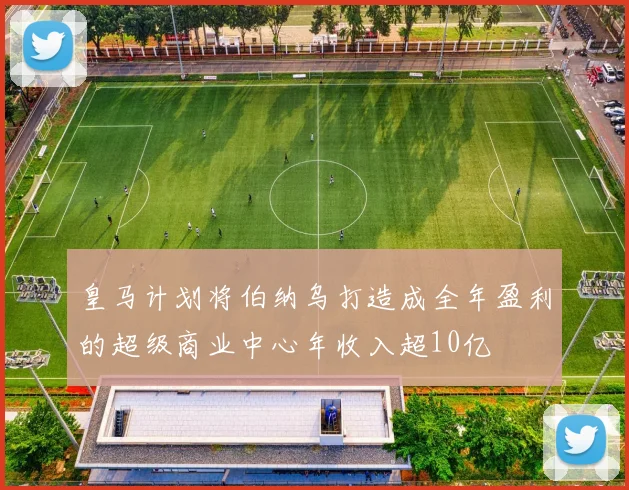 皇马计划将伯纳乌打造成全年盈利的超级商业中心年收入超10亿