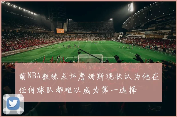 前NBA教练点评詹姆斯现状认为他在任何球队都难以成为第一选择