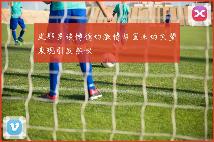 皮耶罗谈博德的激情与国米的失望表现引发热议