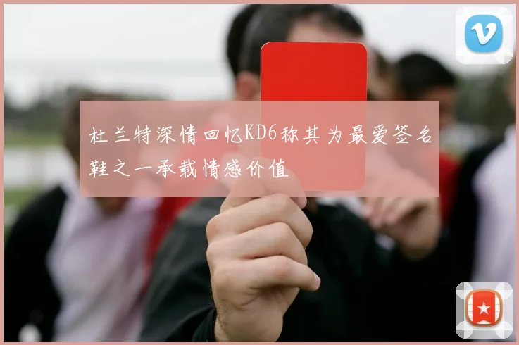 杜兰特深情回忆KD6称其为最爱签名鞋之一承载情感价值