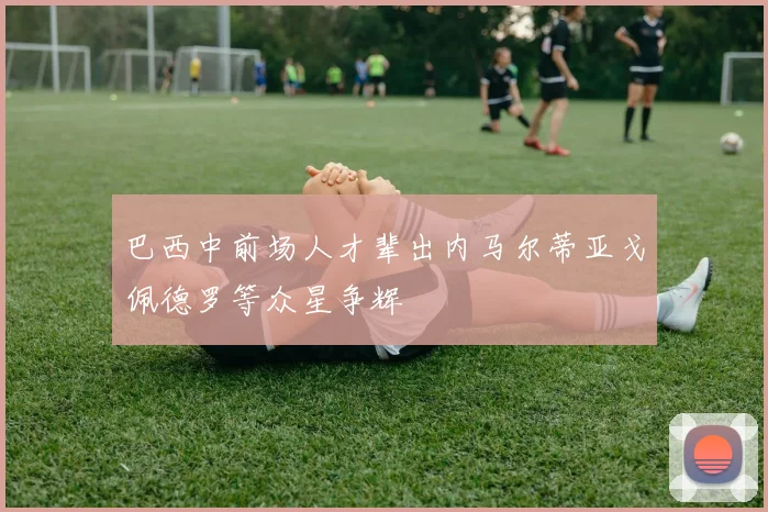 巴西中前场人才辈出内马尔蒂亚戈佩德罗等众星争辉