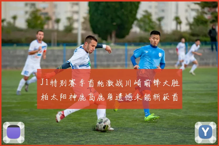 J1特别赛季首轮激战川崎前锋大胜柏太阳神鹿岛鹿角遗憾未能斩获首胜
