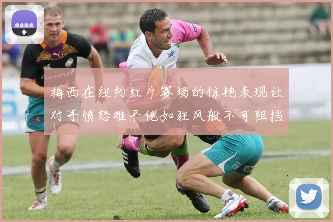 梅西在纽约红牛赛场的惊艳表现让对手愤怒难平他如狂风般不可阻挡