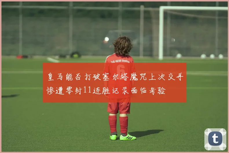 皇马能否打破塞尔塔魔咒上次交手惨遭零封11连胜记录面临考验