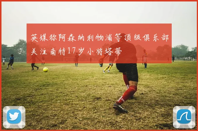 英媒称阿森纳利物浦等顶级俱乐部关注南特17岁小将塔蒂