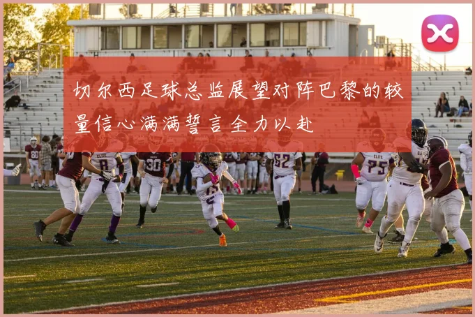 切尔西足球总监展望对阵巴黎的较量信心满满誓言全力以赴