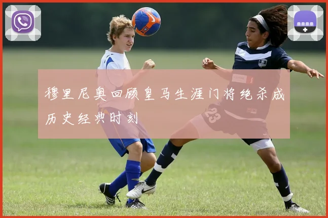 穆里尼奥回顾皇马生涯门将绝杀成历史经典时刻