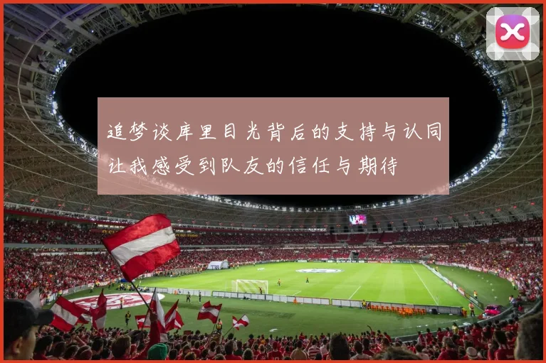 追梦谈库里目光背后的支持与认同让我感受到队友的信任与期待